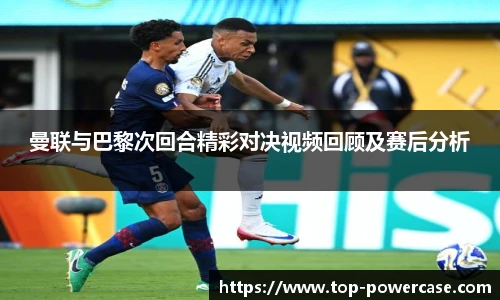 曼联与巴黎次回合精彩对决视频回顾及赛后分析