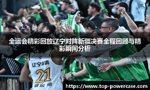 全运会精彩回放辽宁对阵新疆决赛全程回顾与精彩瞬间分析
